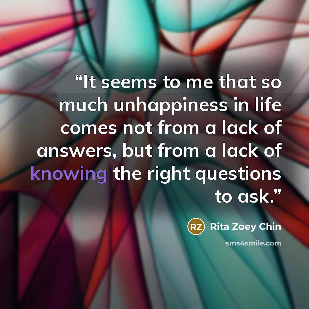 “It seems to me that so much unhappiness in life comes not from a lack of answers, but from a lack of knowing the right questions to ask.” quote by Rita Zoey Chin
