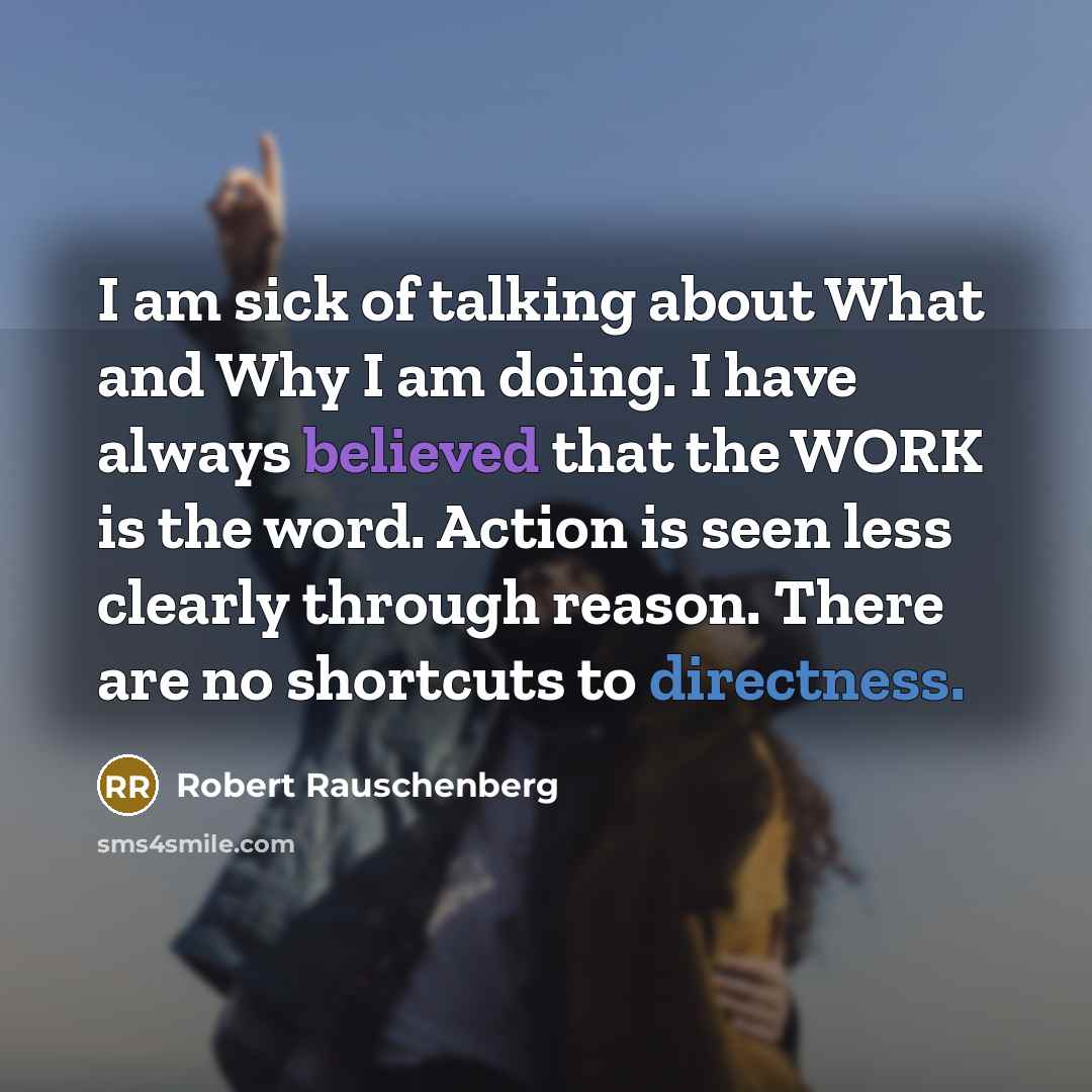 “I am sick of talking about What and Why I am doing. I have always believed that the WORK is the word. Action is seen less clearly through reason. There are no shortcuts to directness.” quote by Robert Rauschenberg