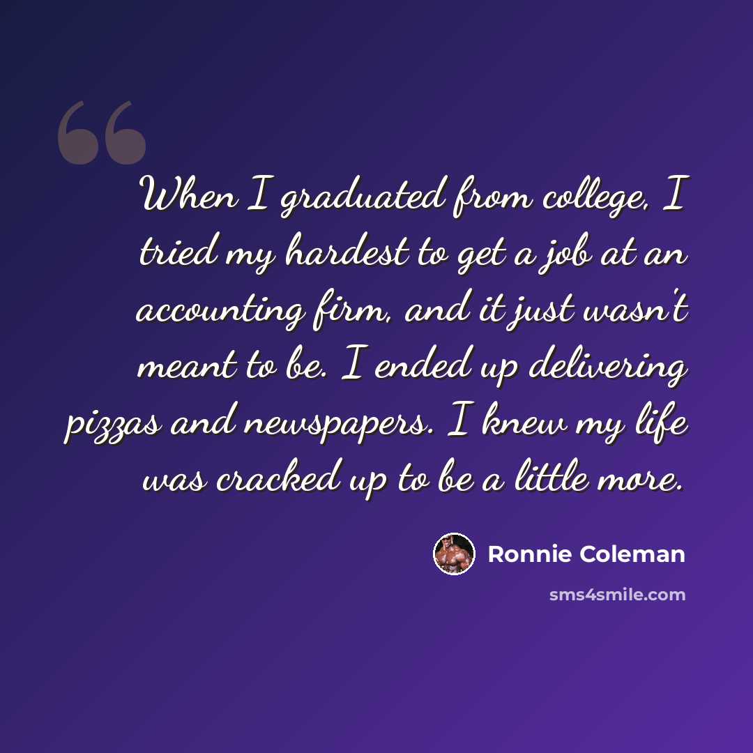 “When I graduated from college, I tried my hardest to get a job at an accounting firm, and it just wasn't meant to be. I ended up delivering pizzas and newspapers. I knew my life was cracked up to be a little more.” quote by Ronnie Coleman
