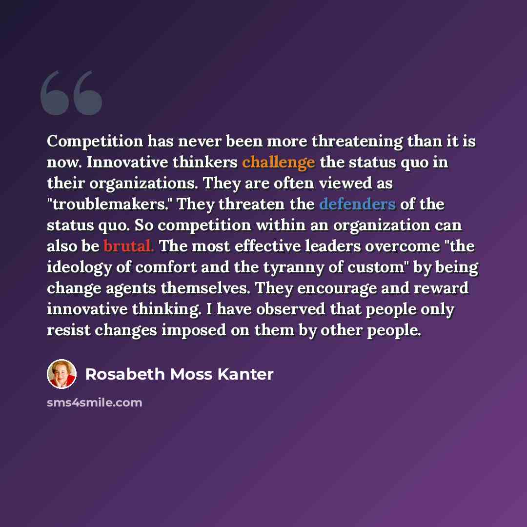 “Competition has never been more threatening than it is now. Innovative thinkers challenge the status quo in their organizations. They are often viewed as "troublemakers." They threaten the defenders of the status quo. So competition within an organization can also be brutal. The most effective…” quote by Rosabeth Moss Kanter