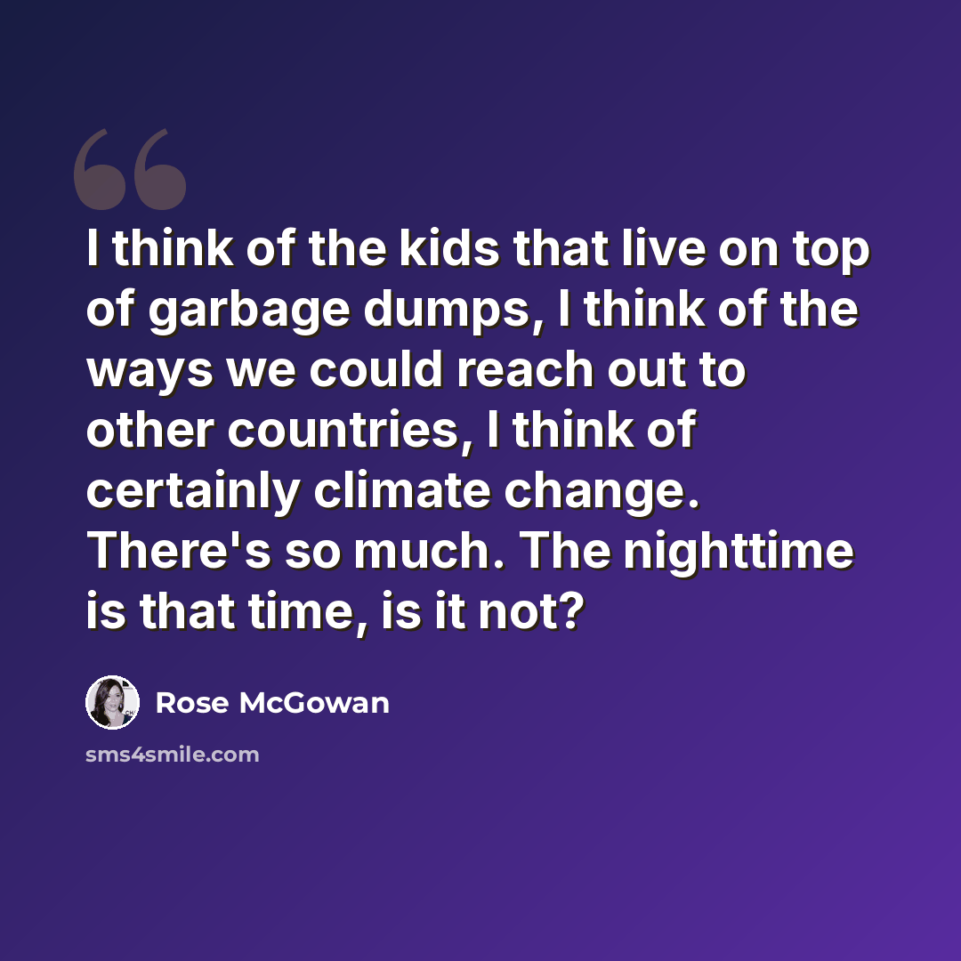 “I think of the kids that live on top of garbage dumps, I think of the ways we could reach out to other countries, I think of certainly climate change. There's so much. The nighttime is that time, is it not?” quote by Rose McGowan
