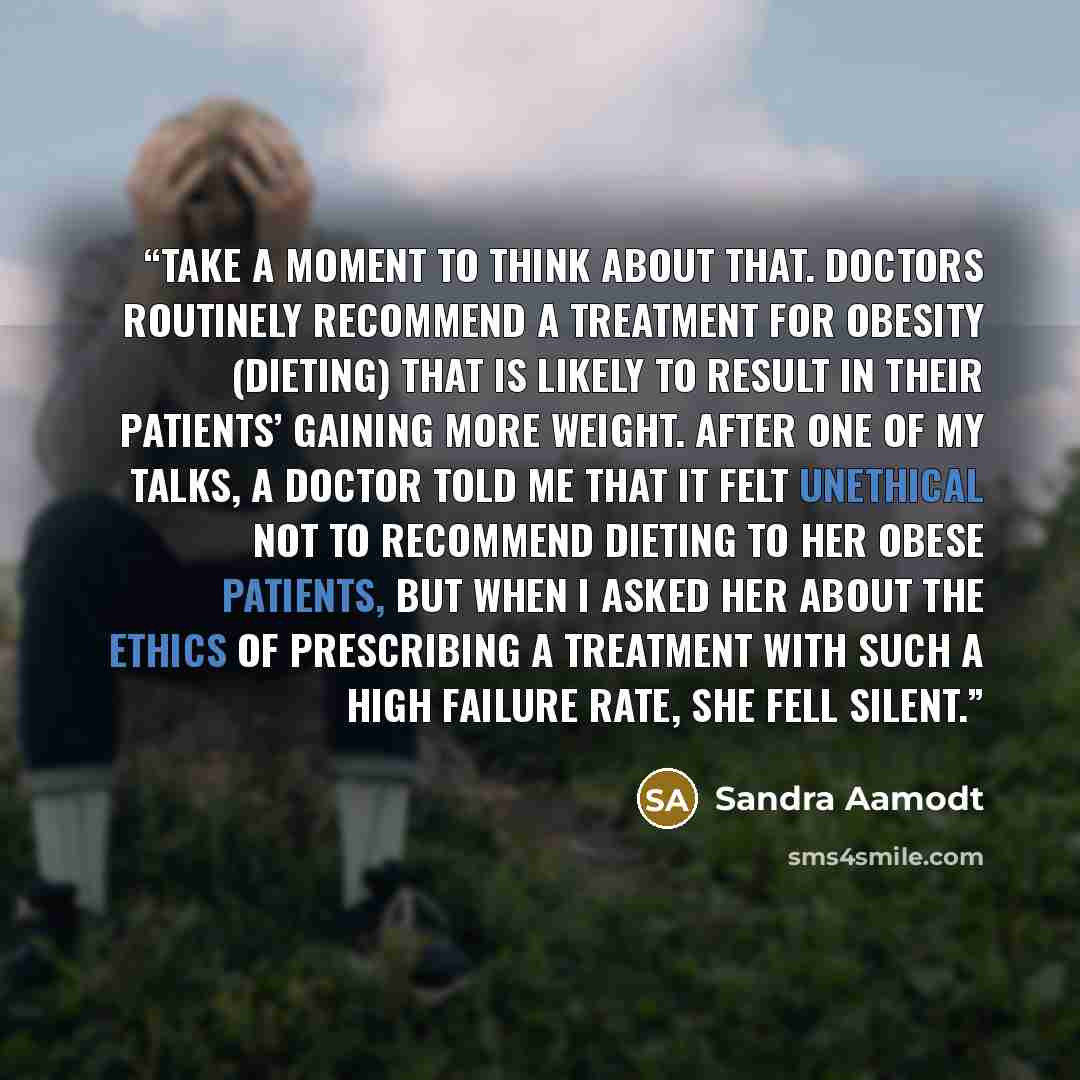 “Take a moment to think about that. Doctors routinely recommend a treatment for obesity (dieting) that is likely to result in their patients’ gaining more weight. After one of my talks, a doctor told me that it felt unethical not to recommend dieting to her obese patients, but when I asked her…” quote by Sandra Aamodt