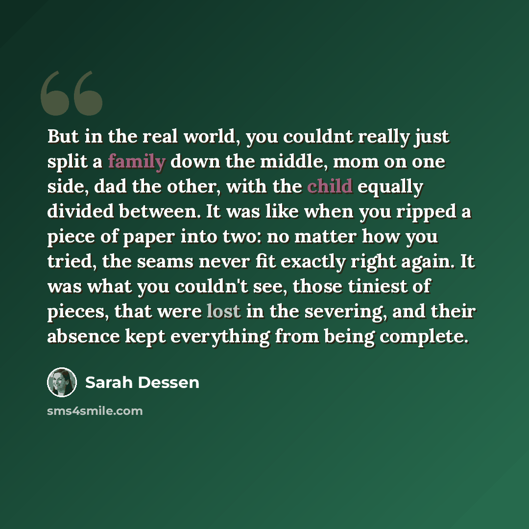 “But in the real world, you couldnt really just split a family down the middle, mom on one side, dad the other, with the child equally divided between. It was like when you ripped a piece of paper into two: no matter how you tried, the seams never fit exactly right again. It was what you couldn't…” quote by Sarah Dessen