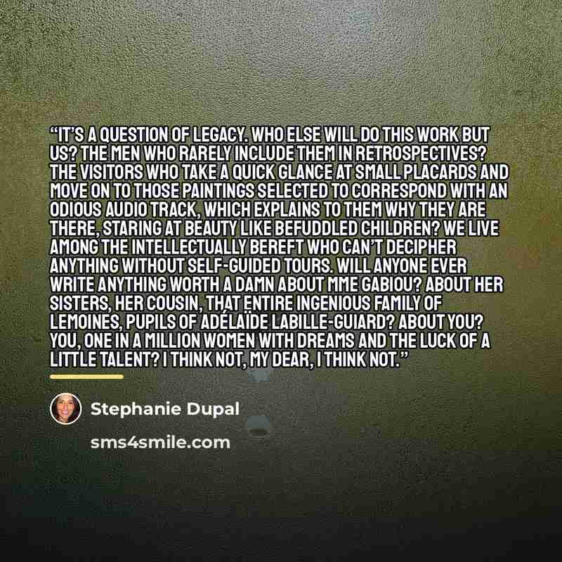 “It’s a question of legacy. Who else will do this work but us? The men who rarely include them in retrospectives? The visitors who take a quick glance at small placards and move on to those paintings selected to correspond with an odious audio track, which explains to them why they are there…” quote by Stephanie Dupal