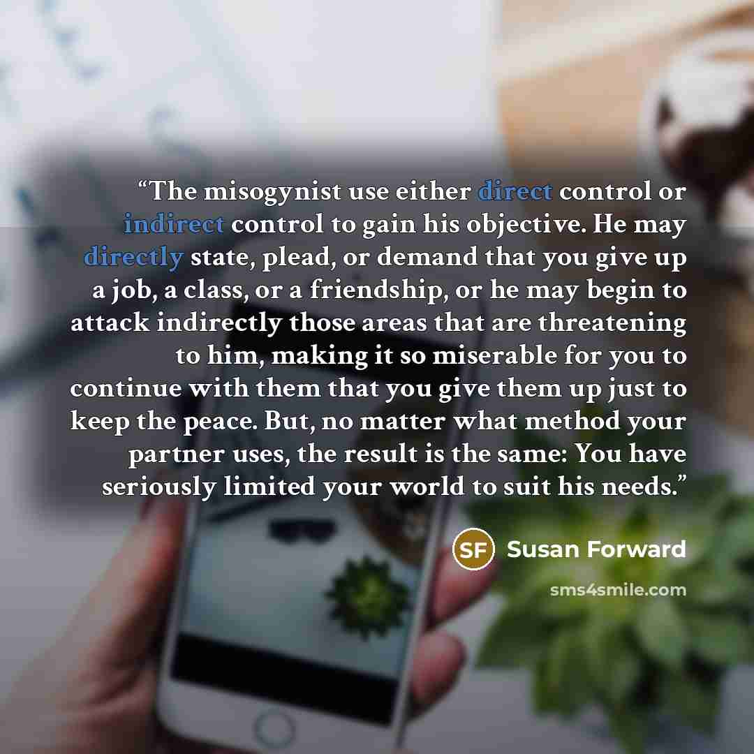 “The misogynist use either direct control or indirect control to gain his objective. He may directly state, plead, or demand that you give up a job, a class, or a friendship, or he may begin to attack indirectly those areas that are threatening to him, making it so miserable for you to continue…” quote by Susan Forward