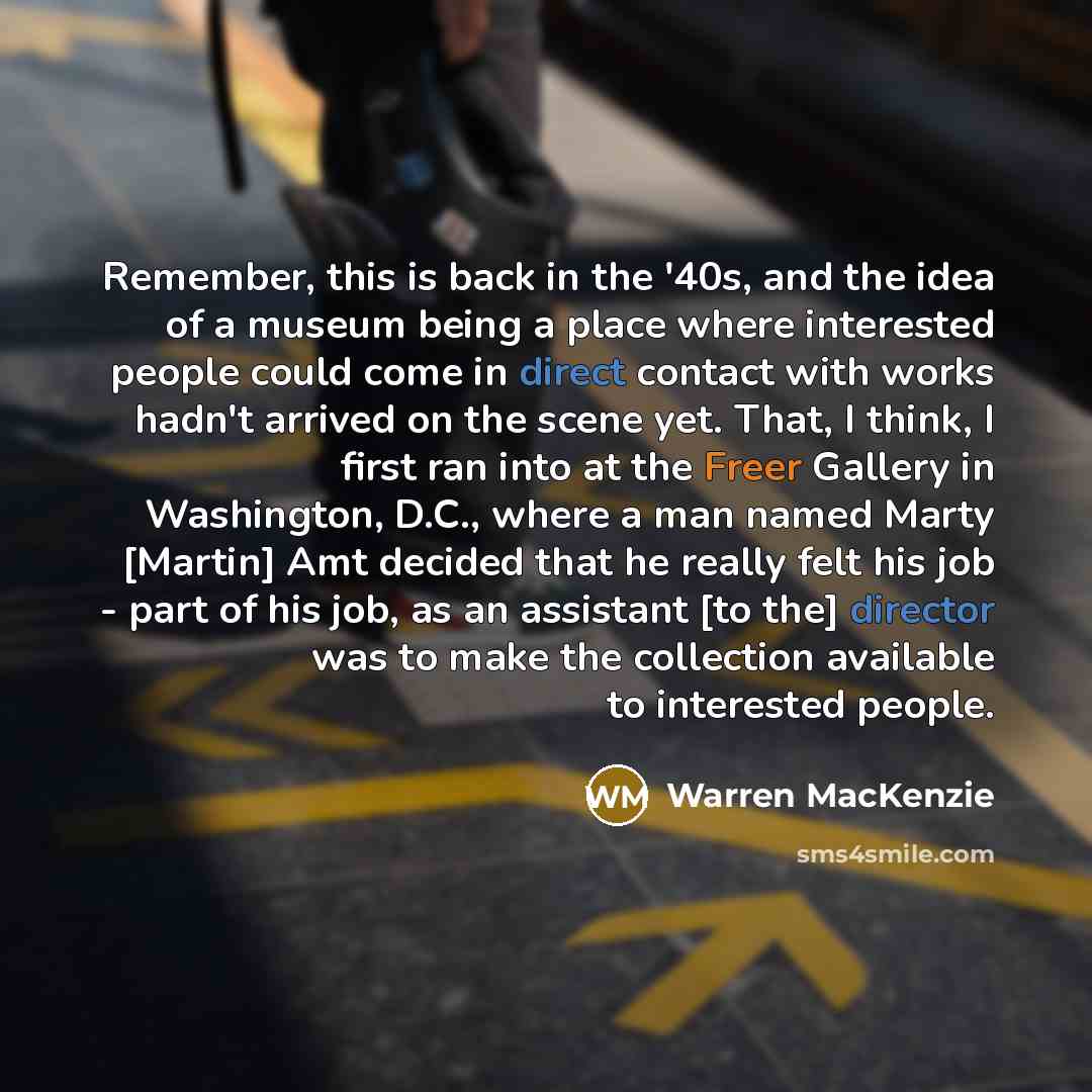 “Remember, this is back in the '40s, and the idea of a museum being a place where interested people could come in direct contact with works hadn't arrived on the scene yet. That, I think, I first ran into at the Freer Gallery in Washington, D.C., where a man named Marty [Martin] Amt decided that he…” quote by Warren MacKenzie