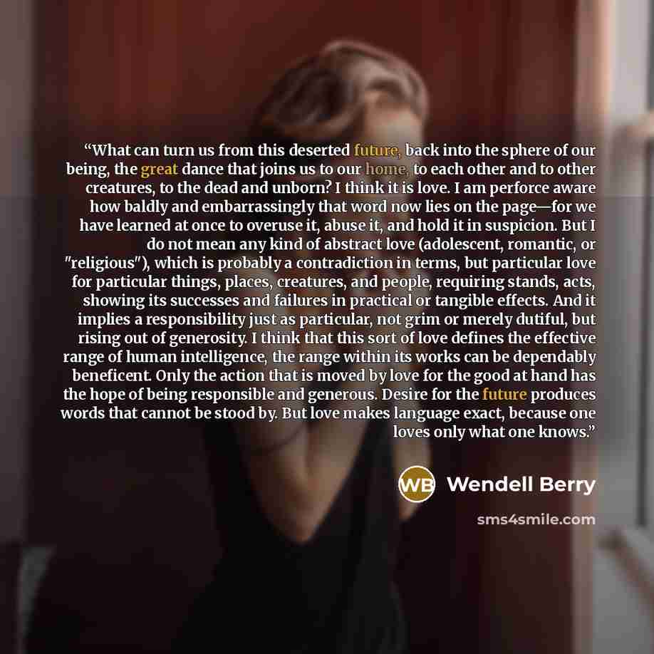 “What can turn us from this deserted future, back into the sphere of our being, the great dance that joins us to our home, to each other and to other creatures, to the dead and unborn? I think it is love. I am perforce aware how baldly and embarrassingly that word now lies on the page—for we have…” quote by Wendell Berry