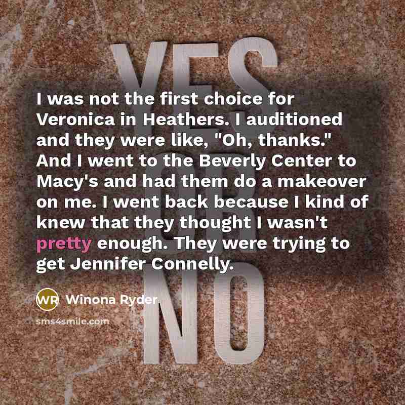 “I was not the first choice for Veronica in Heathers. I auditioned and they were like, "Oh, thanks." And I went to the Beverly Center to Macy's and had them do a makeover on me. I went back because I kind of knew that they thought I wasn't pretty enough. They were trying to get Jennifer Connelly.” quote by Winona Ryder