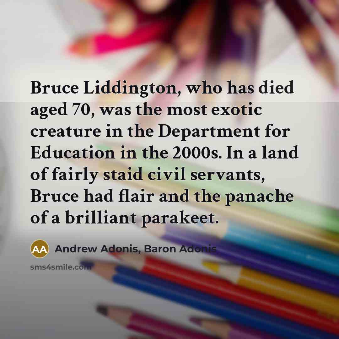 “Bruce Liddington, who has died aged 70, was the most exotic creature in the Department for Education in the 2000s. In a land of fairly staid civil servants, Bruce had flair and the panache of a brilliant parakeet.” quote by Andrew Adonis, Baron Adonis