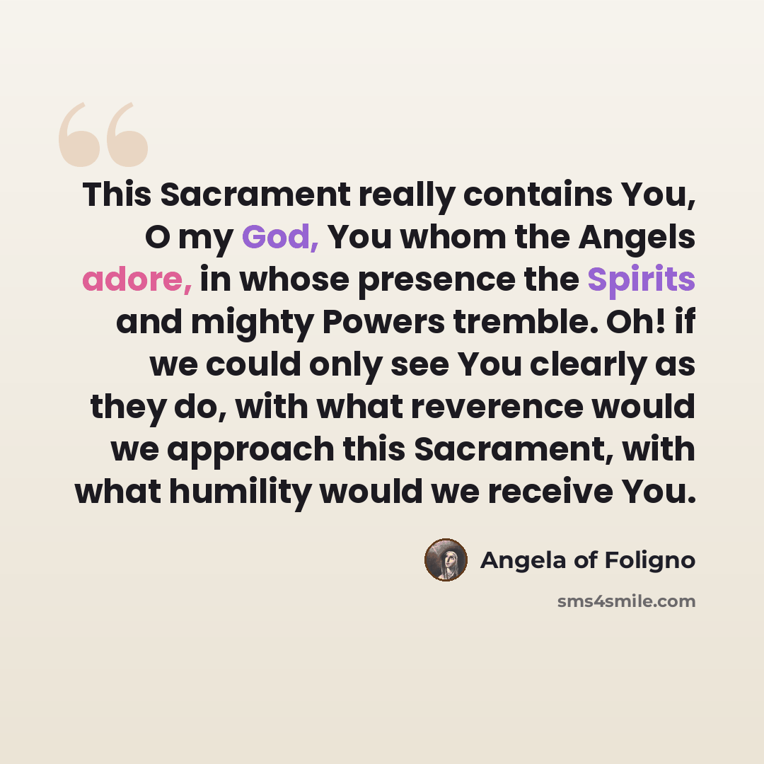 “This Sacrament really contains You, O my God, You whom the Angels adore, in whose presence the Spirits and mighty Powers tremble. Oh! if we could only see You clearly as they do, with what reverence would we approach this Sacrament, with what humility would we receive You.” quote by Angela of Foligno