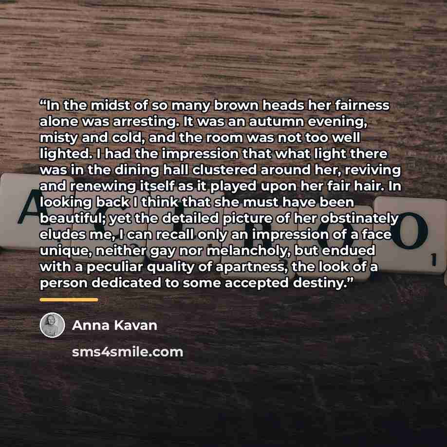 “In the midst of so many brown heads her fairness alone was arresting. It was an autumn evening, misty and cold, and the room was not too well lighted. I had the impression that what light there was in the dining hall clustered around her, reviving and renewing itself as it played upon her fair…” quote by Anna Kavan