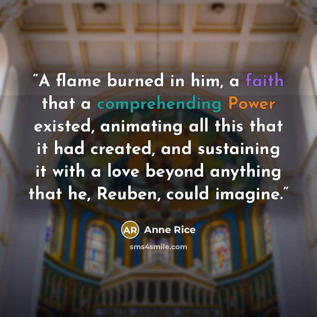 “A flame burned in him, a faith that a comprehending Power existed, animating all this that it had created, and sustaining it with a love beyond anything that he, Reuben, could imagine.” quote by Anne Rice