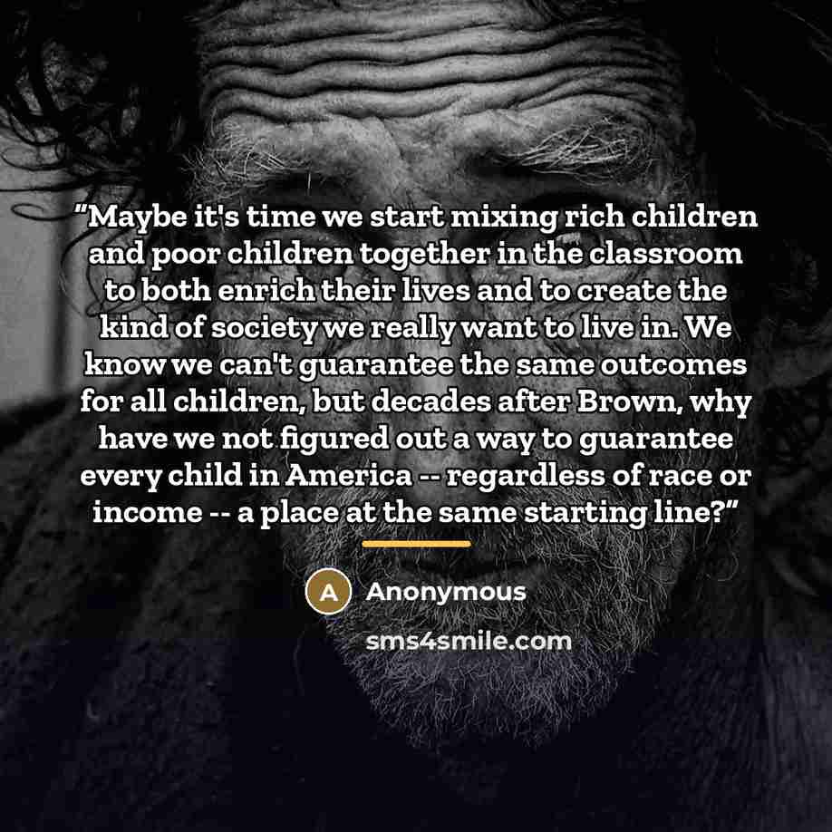 “Maybe it's time we start mixing rich children and poor children together in the classroom to both enrich their lives and to create the kind of society we really want to live in. We know we can't guarantee the same outcomes for all children, but decades after Brown, why have we not figured out a…” quote by Anonymous