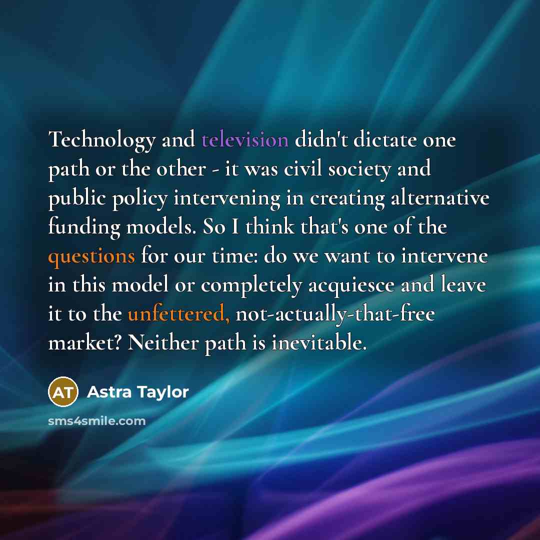 “Technology and television didn't dictate one path or the other - it was civil society and public policy intervening in creating alternative funding models. So I think that's one of the questions for our time: do we want to intervene in this model or completely acquiesce and leave it to the…” quote by Astra Taylor