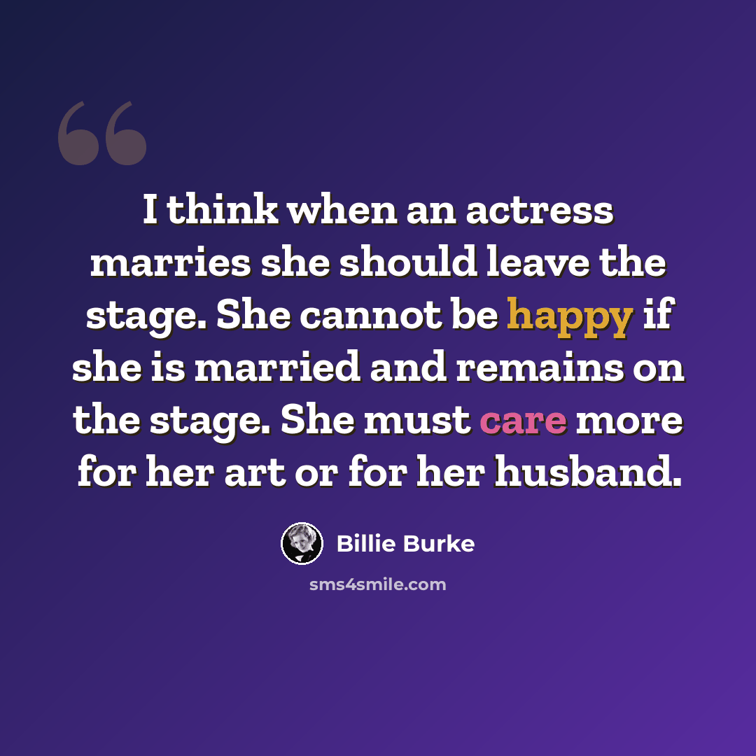 “I think when an actress marries she should leave the stage. She cannot be happy if she is married and remains on the stage. She must care more for her art or for her husband.” quote by Billie Burke