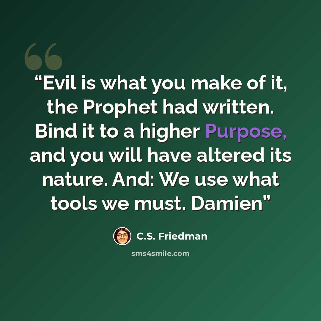 “Evil is what you make of it, the Prophet had written. Bind it to a higher Purpose, and you will have altered its nature. And: We use what tools we must. Damien” quote by C.S. Friedman