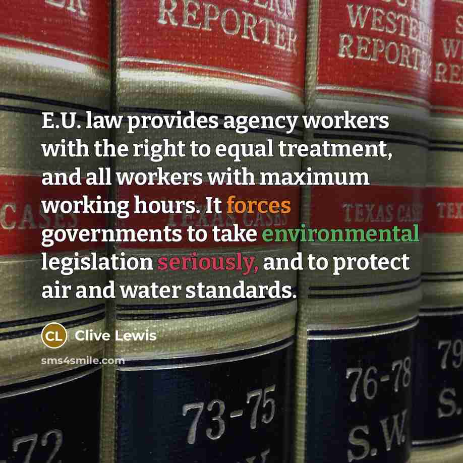 “E.U. law provides agency workers with the right to equal treatment, and all workers with maximum working hours. It forces governments to take environmental legislation seriously, and to protect air and water standards.” quote by Clive Lewis