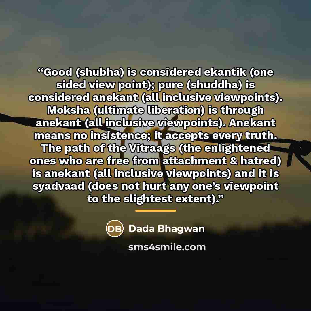 “Good (shubha) is considered ekantik (one sided view point); pure (shuddha) is considered anekant (all inclusive viewpoints). Moksha (ultimate liberation) is through anekant (all inclusive viewpoints). Anekant means no insistence; it accepts every truth. The path of the Vitraags (the enlightened…” quote by Dada Bhagwan