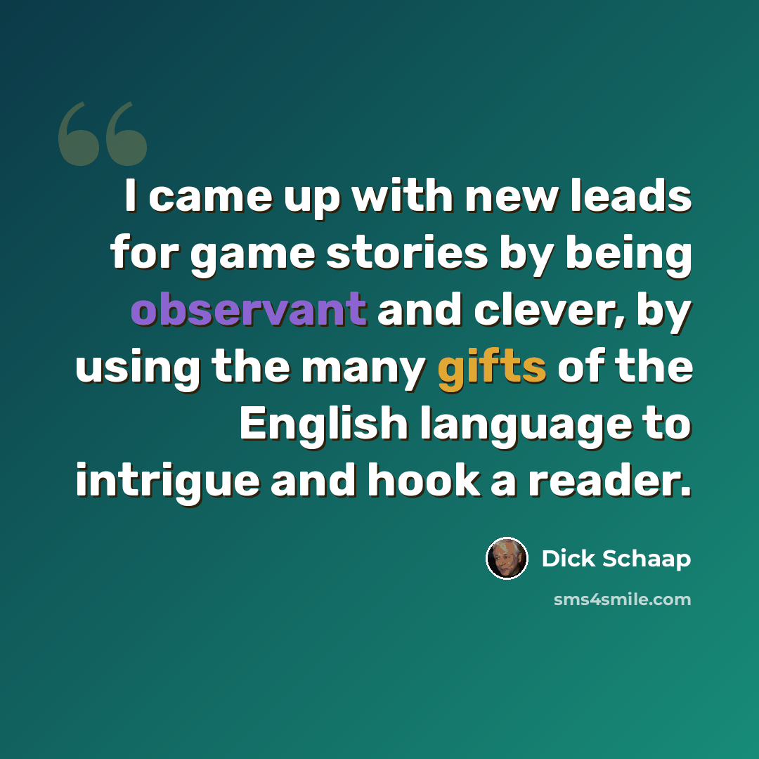“I came up with new leads for game stories by being observant and clever, by using the many gifts of the English language to intrigue and hook a reader.” quote by Dick Schaap