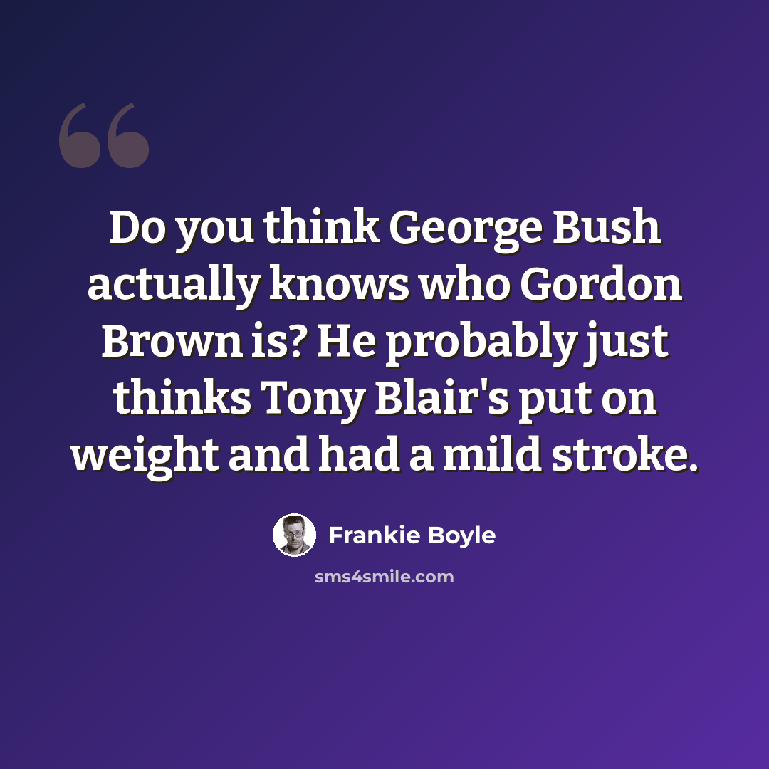 “Do you think George Bush actually knows who Gordon Brown is? He probably just thinks Tony Blair's put on weight and had a mild stroke.” quote by Frankie Boyle