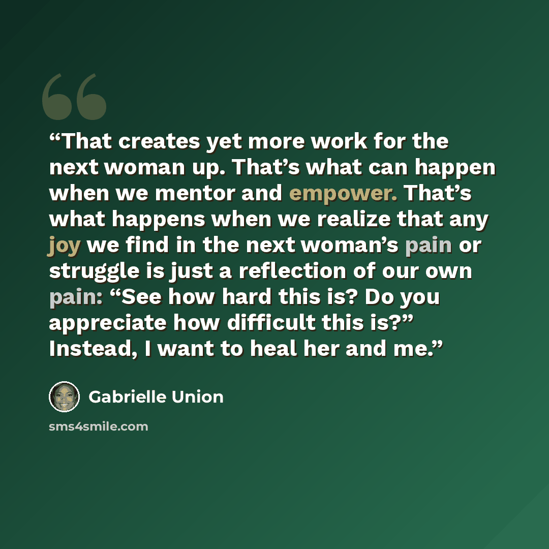 “That creates yet more work for the next woman up. That’s what can happen when we mentor and empower. That’s what happens when we realize that any joy we find in the next woman’s pain or struggle is just a reflection of our own pain: “See how hard this is? Do you appreciate how difficult this is?”…” quote by Gabrielle Union