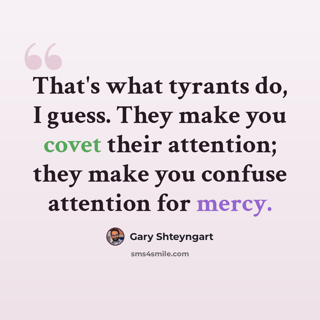 “That's what tyrants do, I guess. They make you covet their attention; they make you confuse attention for mercy.” quote by Gary Shteyngart