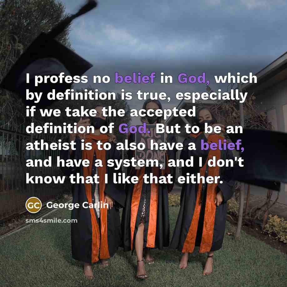 “I profess no belief in God, which by definition is true, especially if we take the accepted definition of God. But to be an atheist is to also have a belief, and have a system, and I don't know that I like that either.” quote by George Carlin