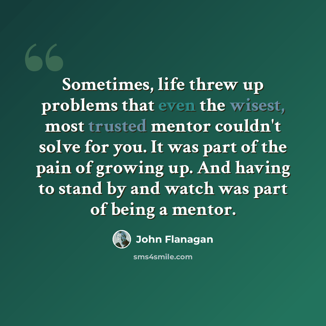 “Sometimes, life threw up problems that even the wisest, most trusted mentor couldn't solve for you. It was part of the pain of growing up. And having to stand by and watch was part of being a mentor.” quote by John Flanagan
