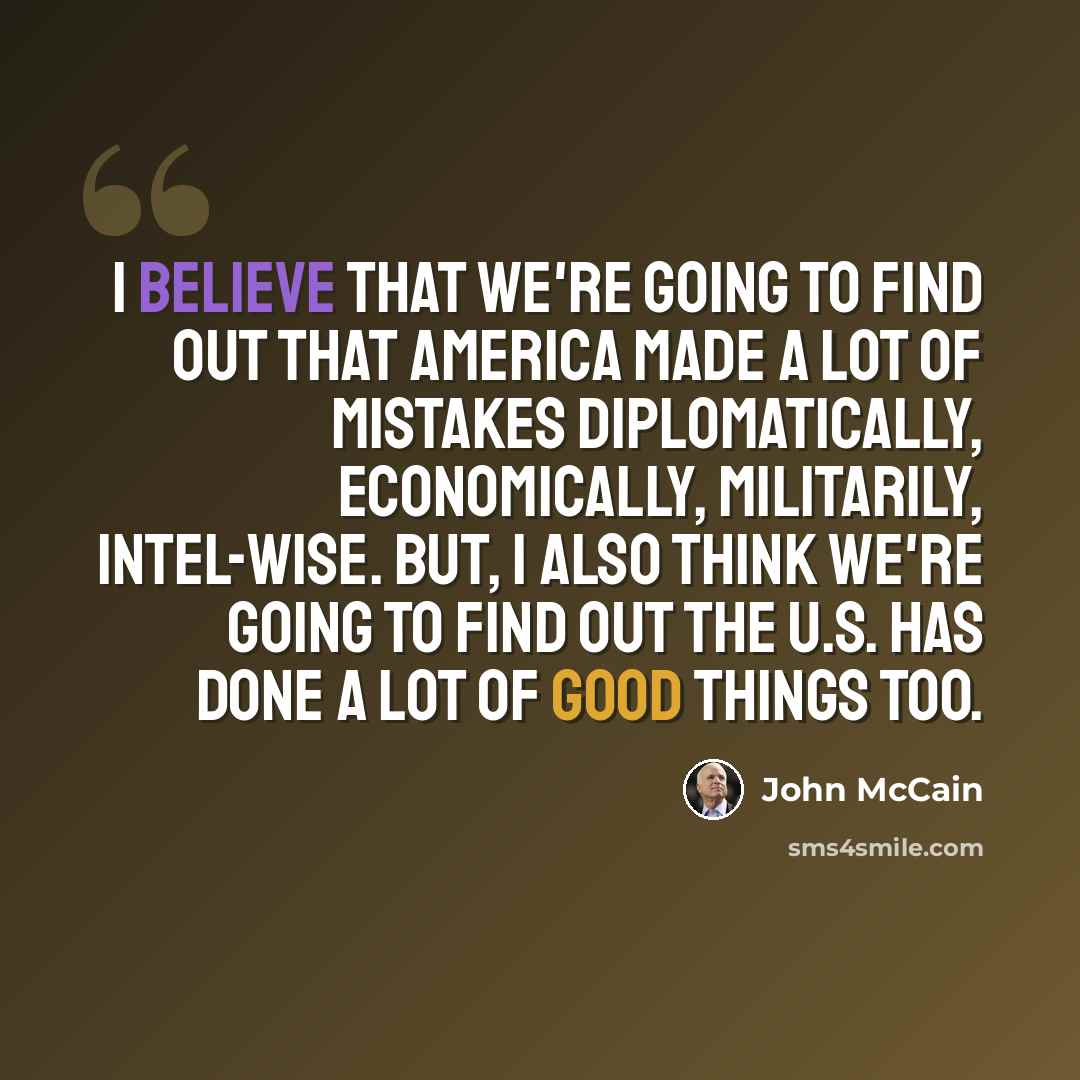 “I believe that we're going to find out that America made a lot of mistakes diplomatically, economically, militarily, intel-wise. But, I also think we're going to find out the U.S. has done a lot of good things too.” quote by John McCain