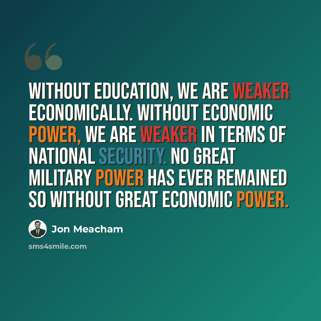“Without education, we are weaker economically. Without economic power, we are weaker in terms of national security. No great military power has ever remained so without great economic power.” quote by Jon Meacham