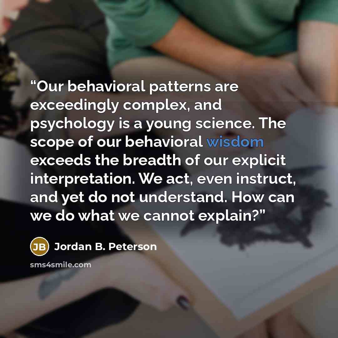 “Our behavioral patterns are exceedingly complex, and psychology is a young science. The scope of our behavioral wisdom exceeds the breadth of our explicit interpretation. We act, even instruct, and yet do not understand. How can we do what we cannot explain?” quote by Jordan B. Peterson