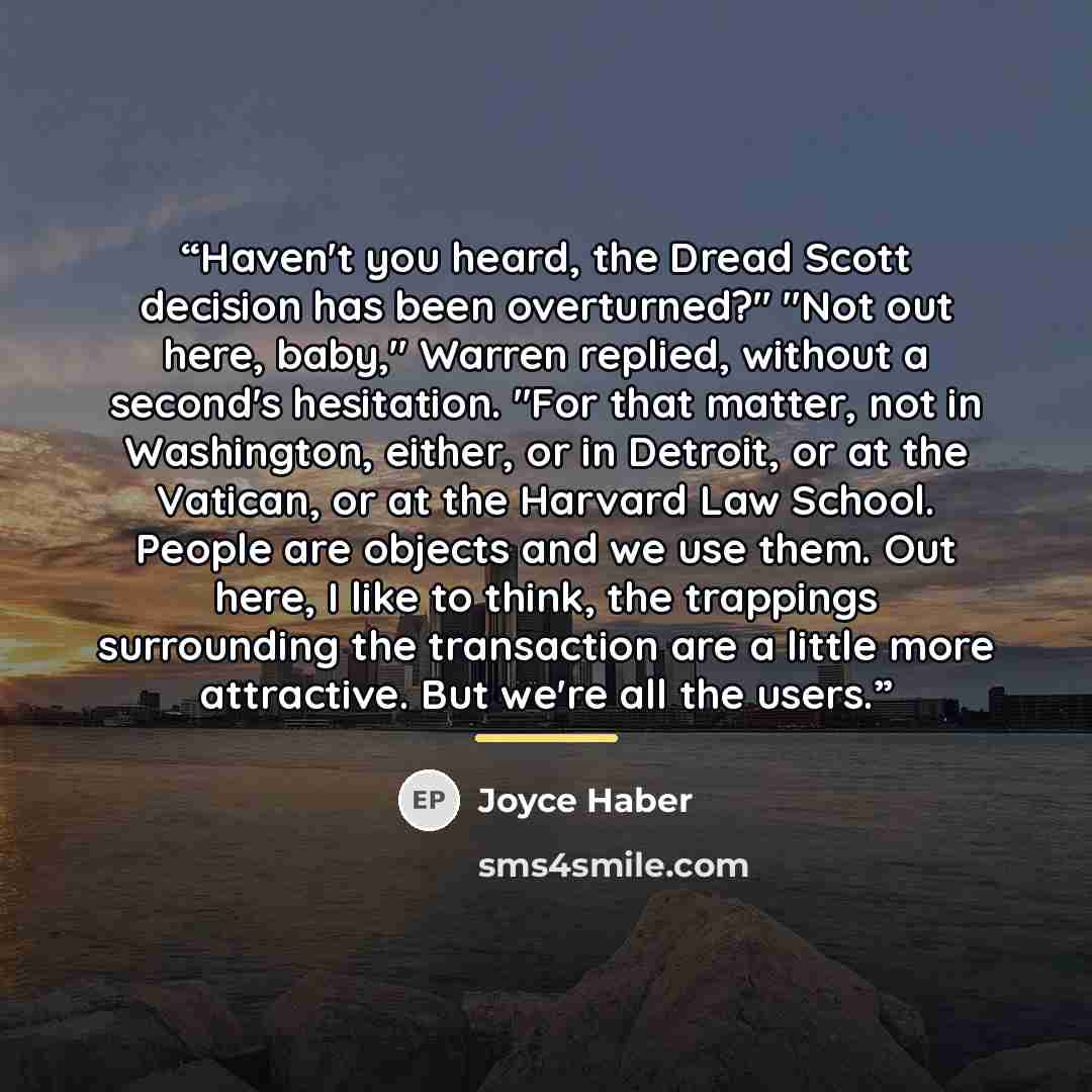 “Haven't you heard, the Dread Scott decision has been overturned?" "Not out here, baby," Warren replied, without a second's hesitation. "For that matter, not in Washington, either, or in Detroit, or at the Vatican, or at the Harvard Law School. People are objects and we use them. Out here, I like…” quote by Joyce Haber