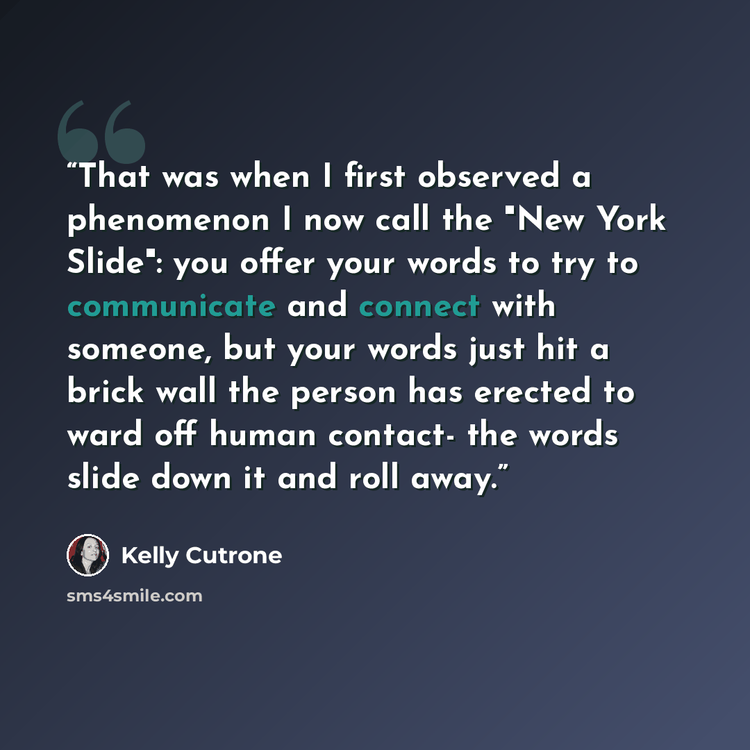 “That was when I first observed a phenomenon I now call the "New York Slide": you offer your words to try to communicate and connect with someone, but your words just hit a brick wall the person has erected to ward off human contact- the words slide down it and roll away.” quote by Kelly Cutrone