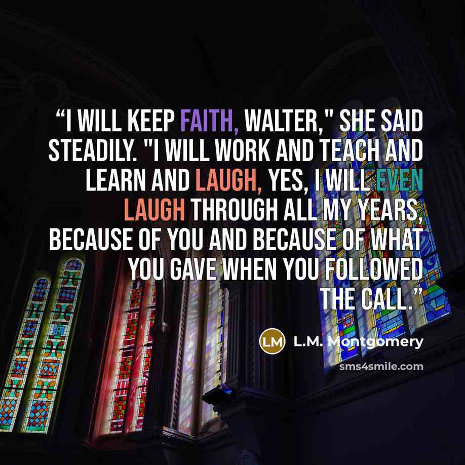 “I will keep faith, Walter," she said steadily. "I will work ­and teach ­and learn ­and laugh, yes, I will even laugh ­through all my years, because of you and because of what you gave when you followed the call.” quote by L.M. Montgomery