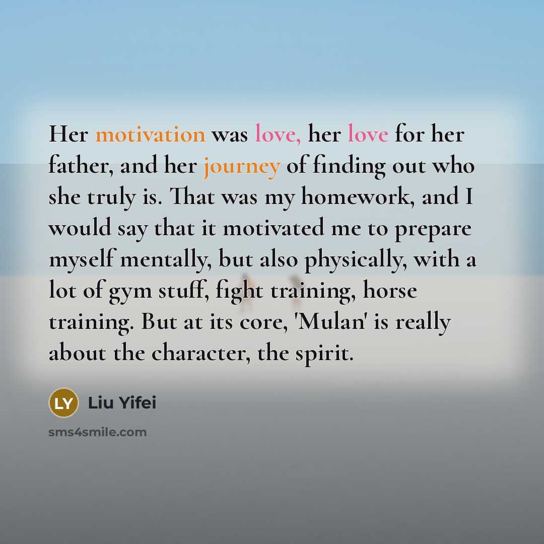 “Her motivation was love, her love for her father, and her journey of finding out who she truly is. That was my homework, and I would say that it motivated me to prepare myself mentally, but also physically, with a lot of gym stuff, fight training, horse training. But at its core, 'Mulan' is really…” quote by Liu Yifei