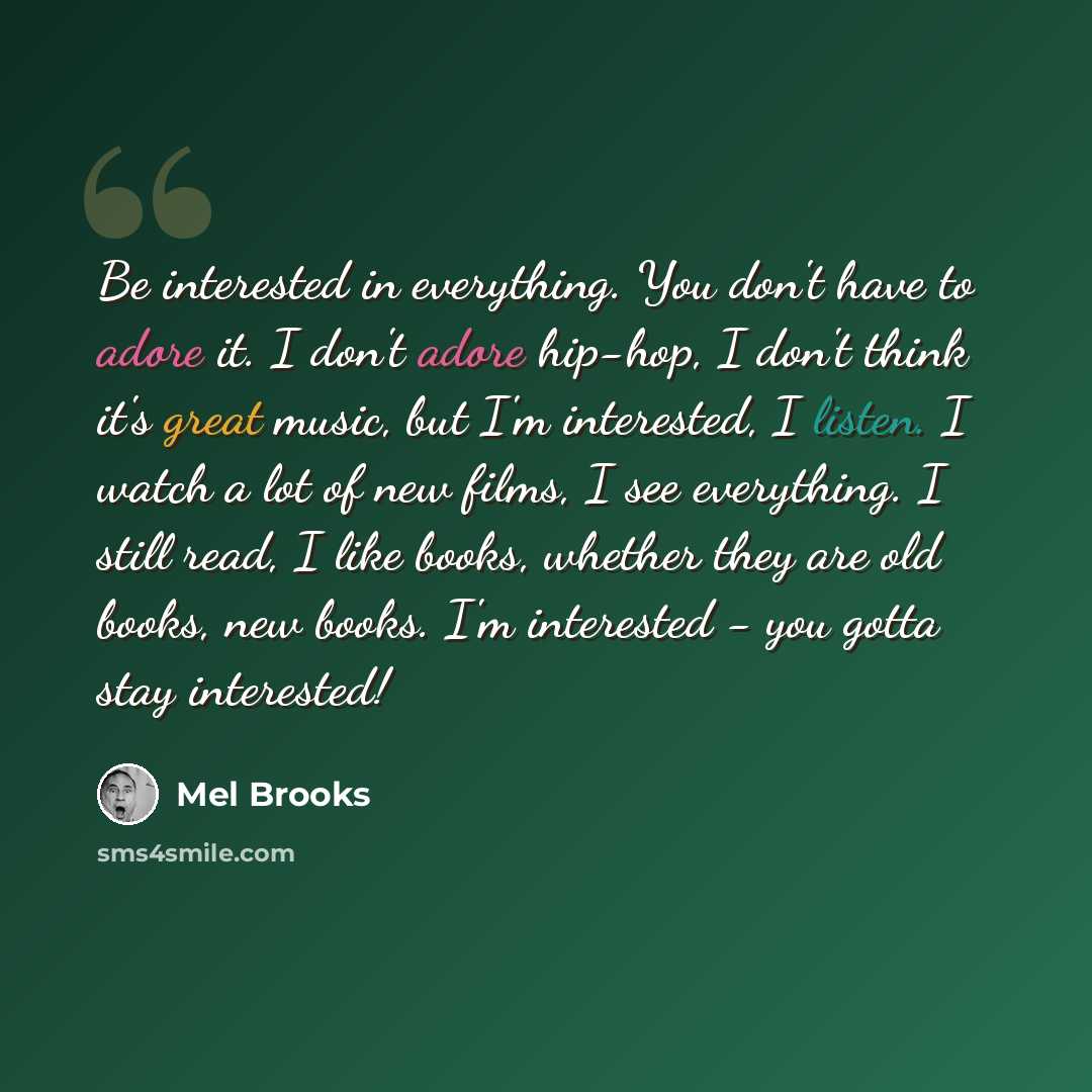 “Be interested in everything. You don't have to adore it. I don't adore hip-hop, I don't think it's great music, but I'm interested, I listen. I watch a lot of new films, I see everything. I still read, I like books, whether they are old books, new books. I'm interested - you gotta stay interested!” quote by Mel Brooks