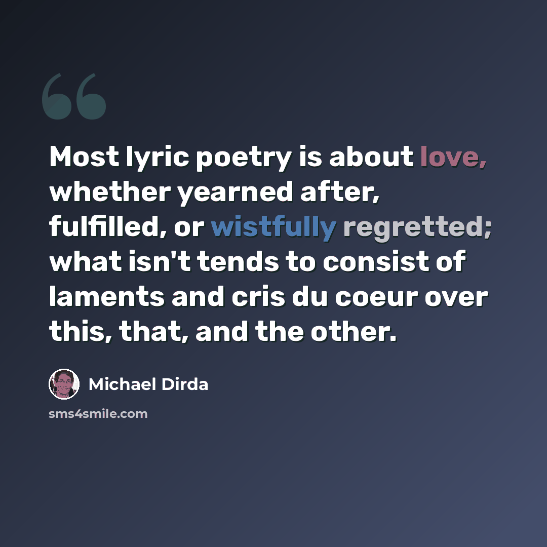 “Most lyric poetry is about love, whether yearned after, fulfilled, or wistfully regretted; what isn't tends to consist of laments and cris du coeur over this, that, and the other.” quote by Michael Dirda