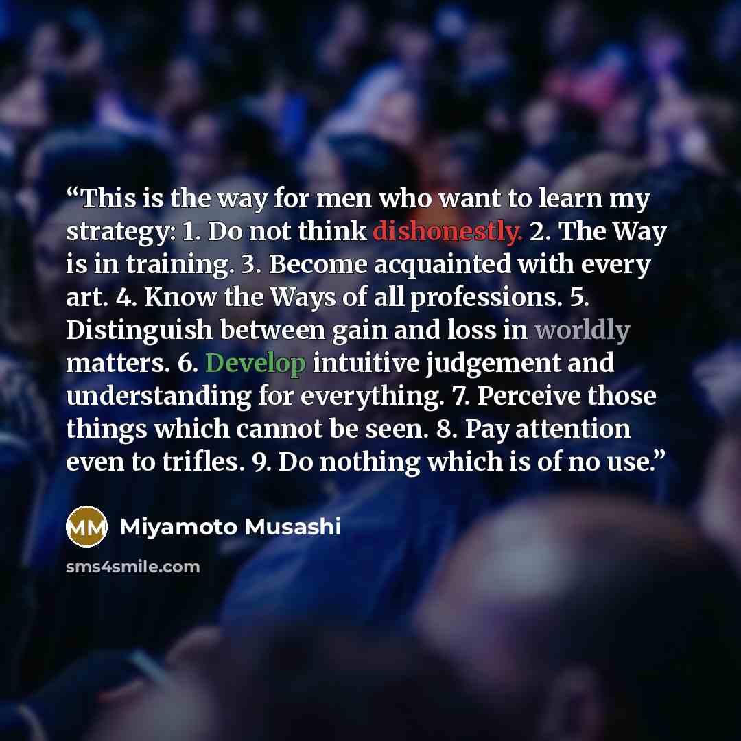 “This is the way for men who want to learn my strategy: 1. Do not think dishonestly. 2. The Way is in training. 3. Become acquainted with every art. 4. Know the Ways of all professions. 5. Distinguish between gain and loss in worldly matters. 6. Develop intuitive judgement and understanding for…” quote by Miyamoto Musashi