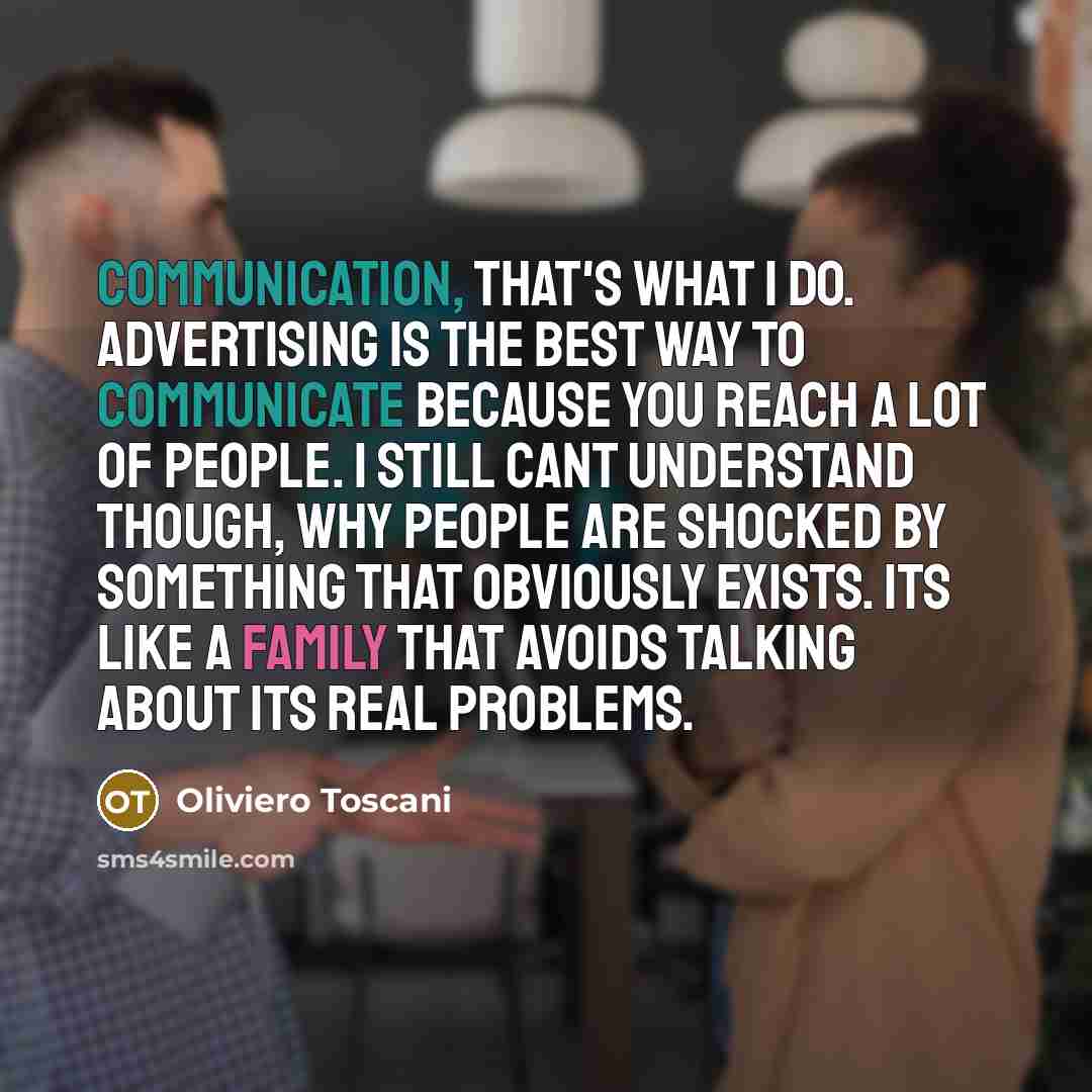 “Communication, that's what I do. Advertising is the best way to communicate because you reach a lot of people. I still cant understand though, why people are shocked by something that obviously exists. Its like a family that avoids talking about its real problems.” quote by Oliviero Toscani
