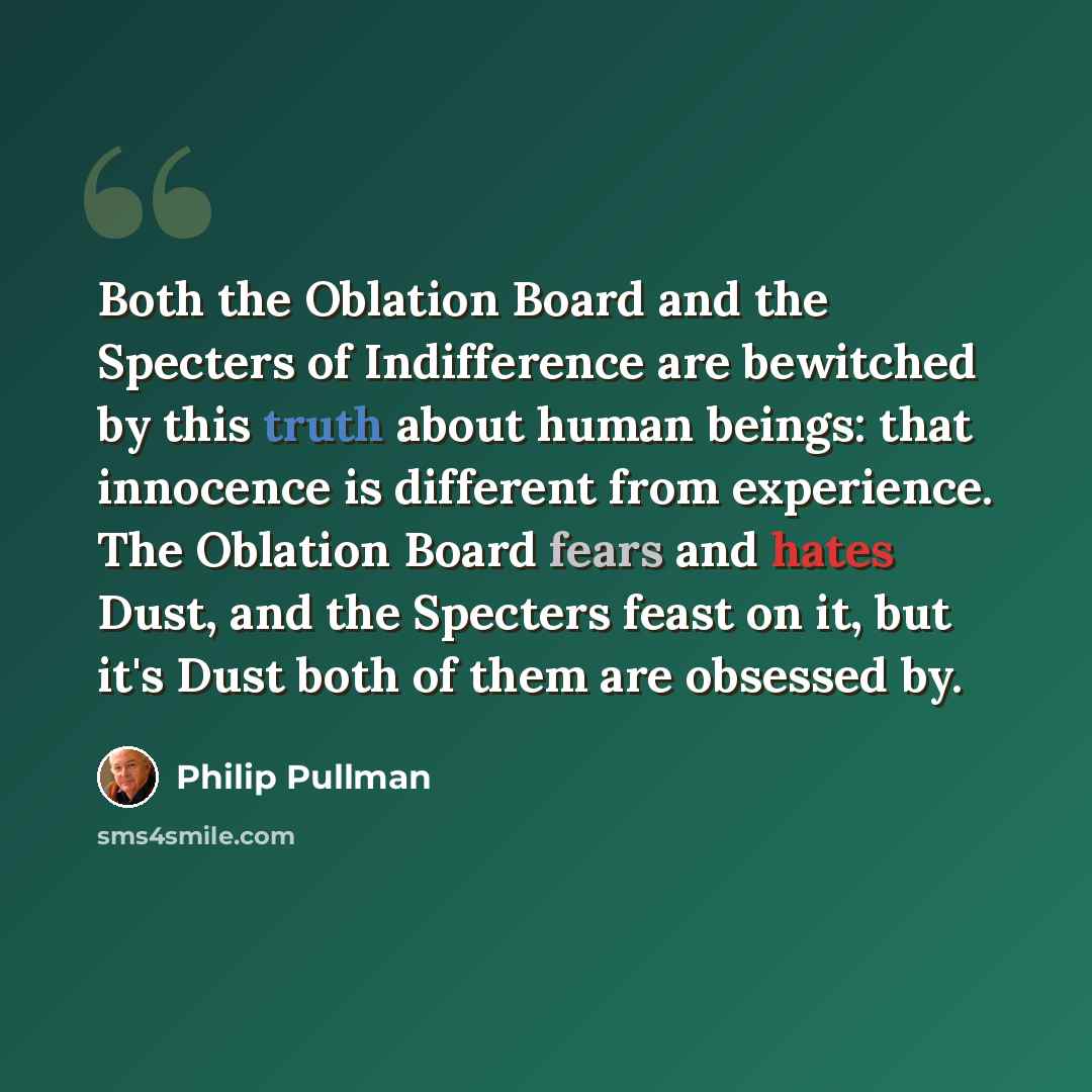 “Both the Oblation Board and the Specters of Indifference are bewitched by this truth about human beings: that innocence is different from experience. The Oblation Board fears and hates Dust, and the Specters feast on it, but it's Dust both of them are obsessed by.” quote by Philip Pullman