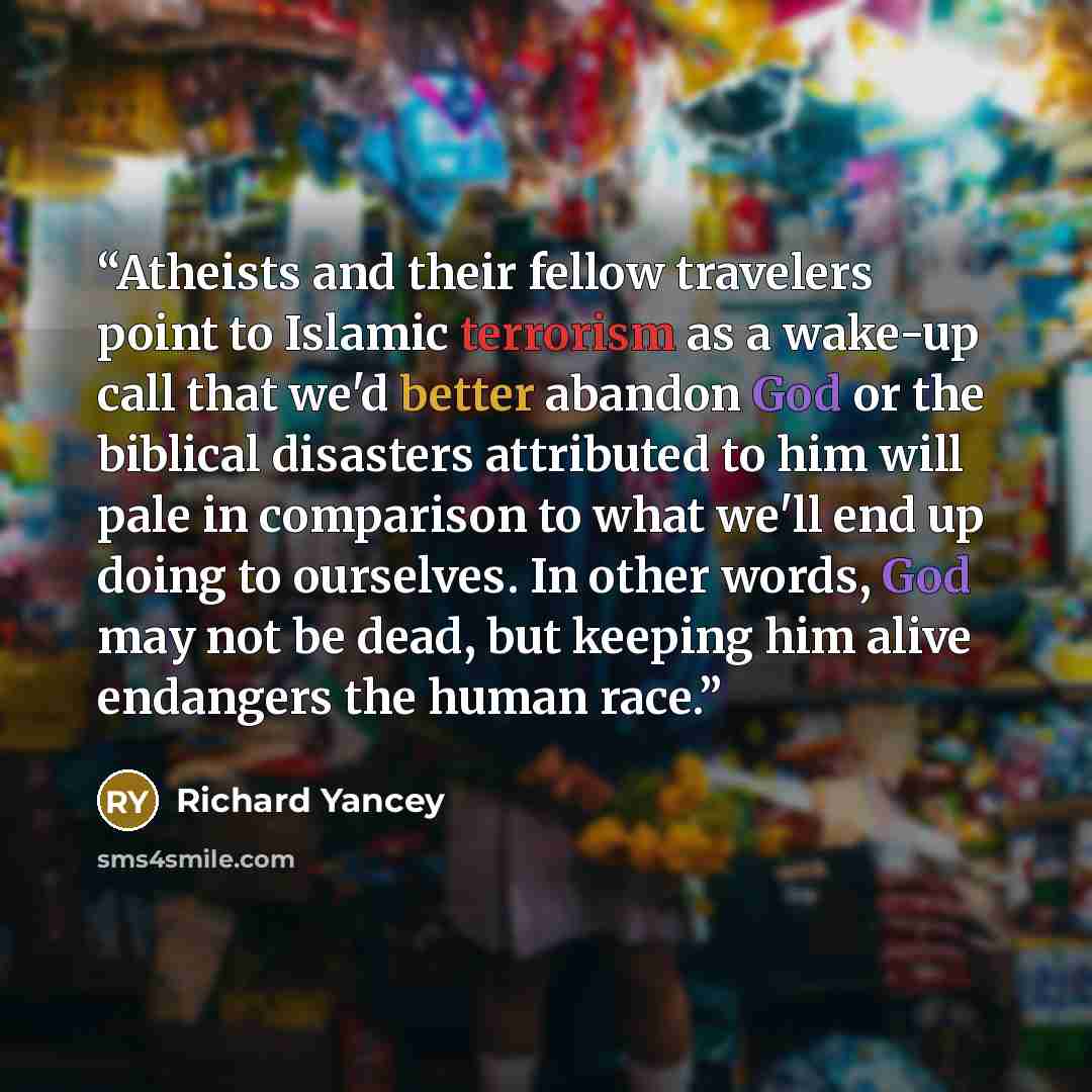 “Atheists and their fellow travelers point to Islamic terrorism as a wake-up call that we'd better abandon God or the biblical disasters attributed to him will pale in comparison to what we'll end up doing to ourselves. In other words, God may not be dead, but keeping him alive endangers the human…” quote by Richard Yancey