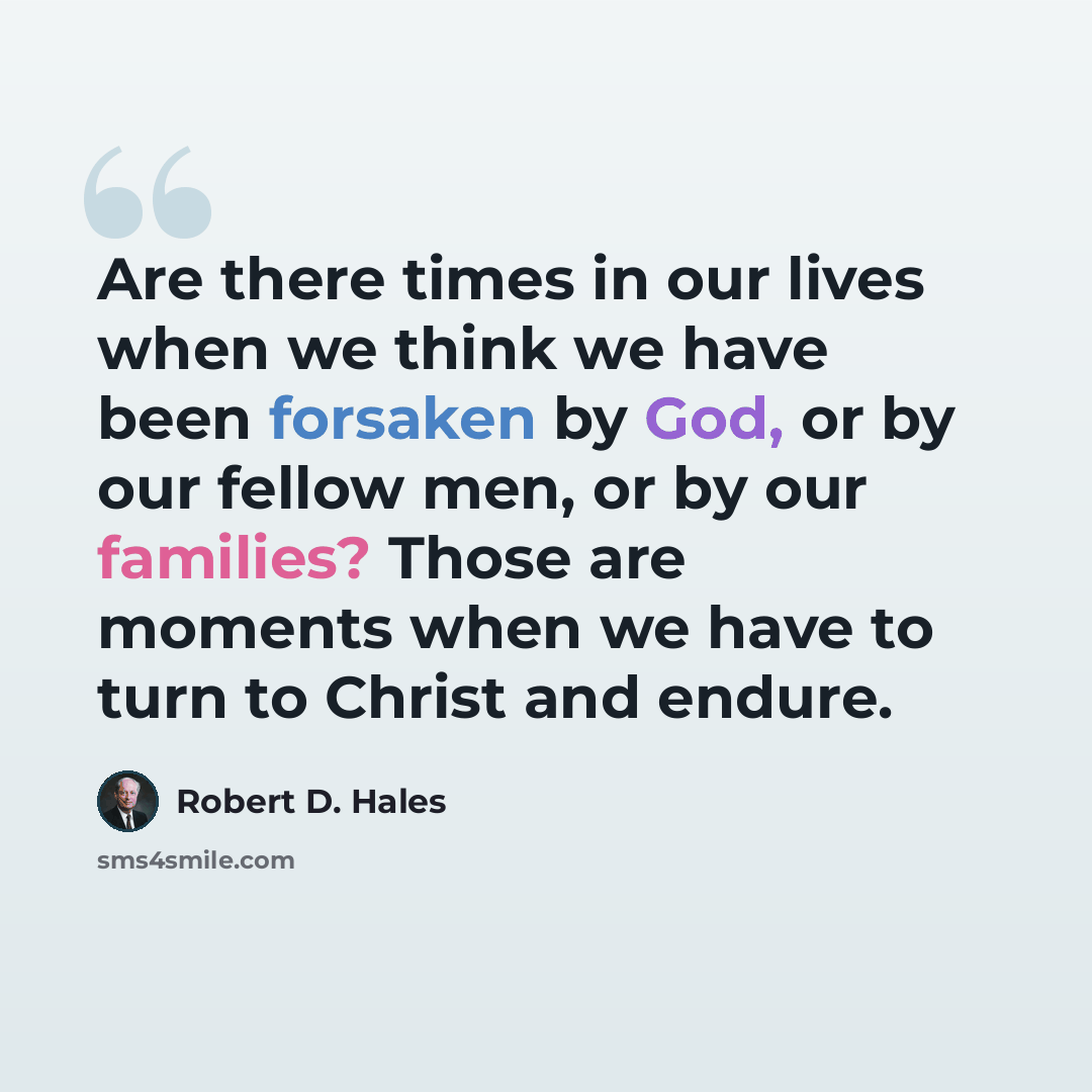 “Are there times in our lives when we think we have been forsaken by God, or by our fellow men, or by our families? Those are moments when we have to turn to Christ and endure.” quote by Robert D. Hales