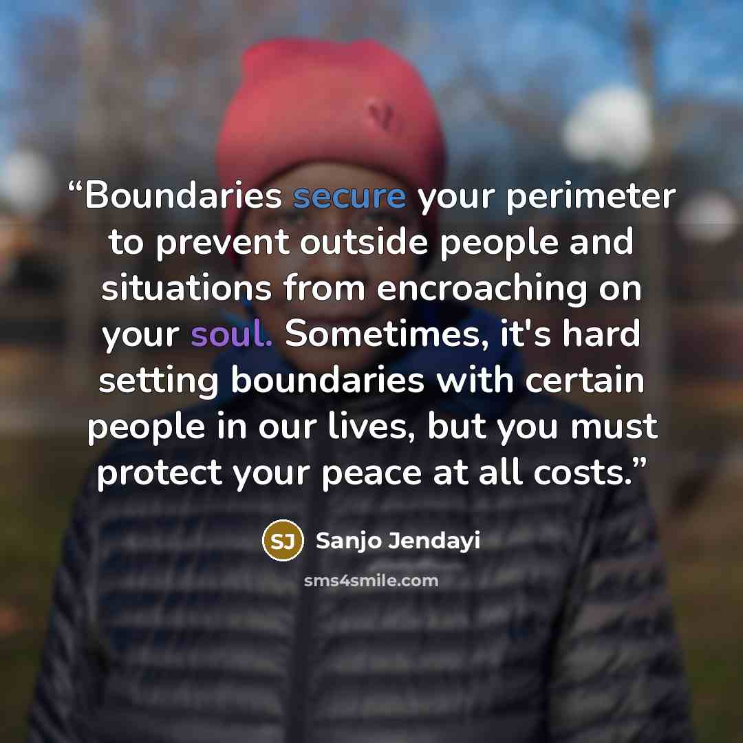 “Boundaries secure your perimeter to prevent outside people and situations from encroaching on your soul. Sometimes, it's hard setting boundaries with certain people in our lives, but you must protect your peace at all costs.” quote by Sanjo Jendayi