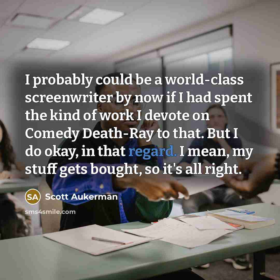 “I probably could be a world-class screenwriter by now if I had spent the kind of work I devote on Comedy Death-Ray to that. But I do okay, in that regard. I mean, my stuff gets bought, so it's all right.” quote by Scott Aukerman