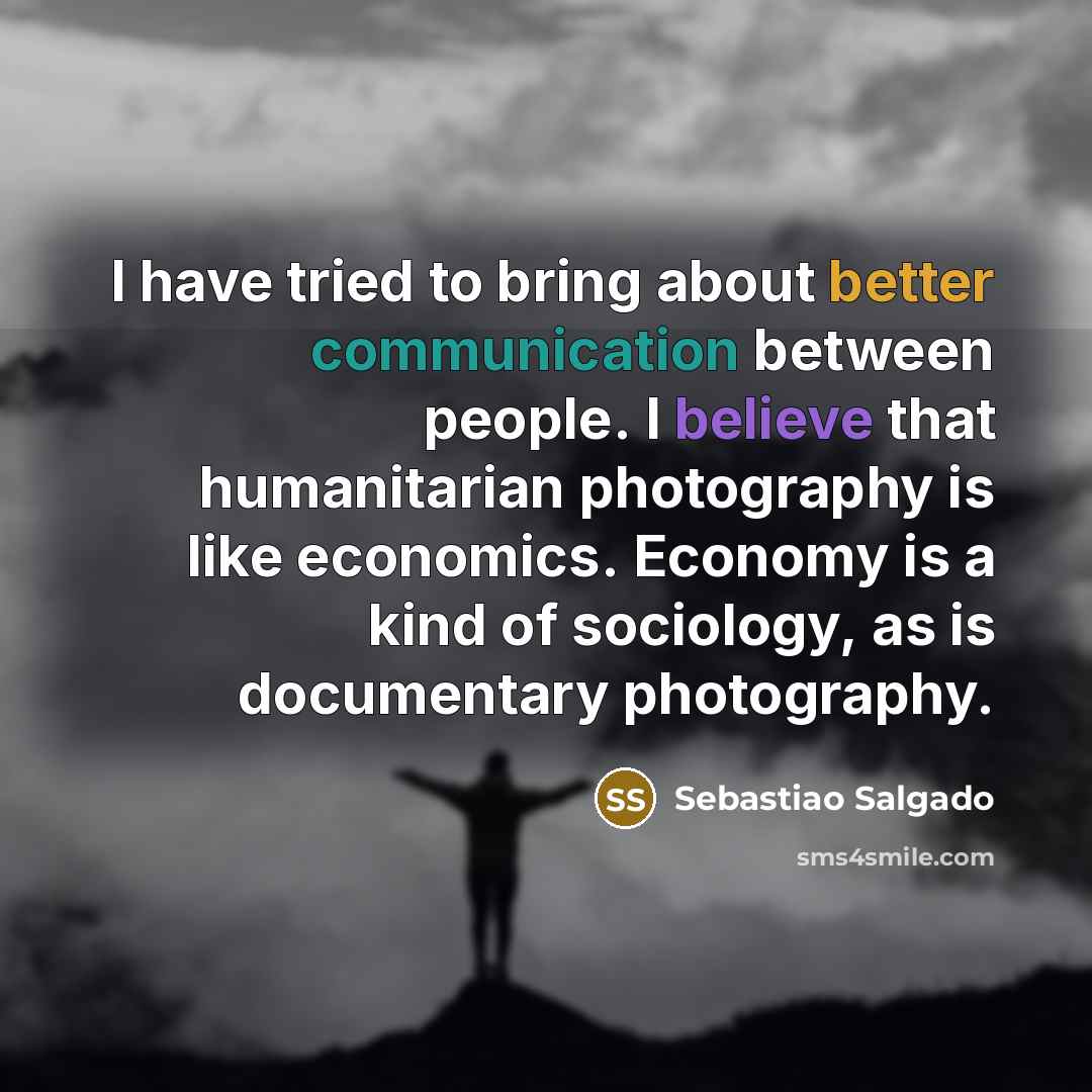 “I have tried to bring about better communication between people. I believe that humanitarian photography is like economics. Economy is a kind of sociology, as is documentary photography.” quote by Sebastiao Salgado