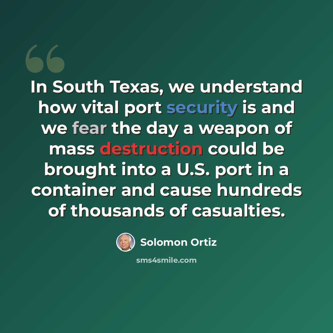 “In South Texas, we understand how vital port security is and we fear the day a weapon of mass destruction could be brought into a U.S. port in a container and cause hundreds of thousands of casualties.” quote by Solomon Ortiz