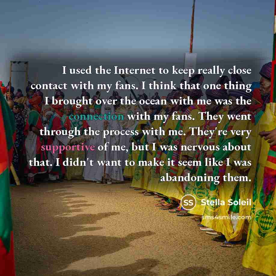 “I used the Internet to keep really close contact with my fans. I think that one thing I brought over the ocean with me was the connection with my fans. They went through the process with me. They're very supportive of me, but I was nervous about that. I didn't want to make it seem like I was…” quote by Stella Soleil