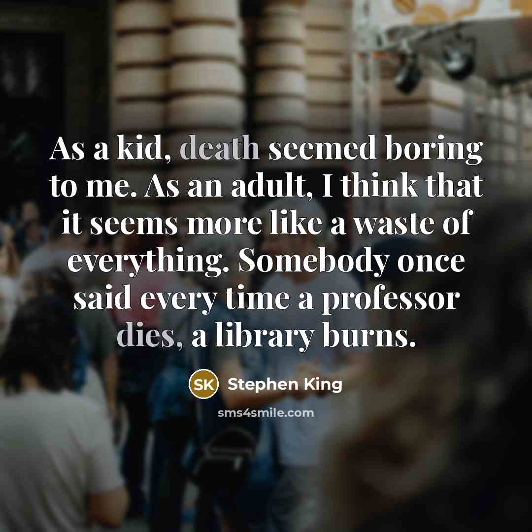 “As a kid, death seemed boring to me. As an adult, I think that it seems more like a waste of everything. Somebody once said every time a professor dies, a library burns.” quote by Stephen King