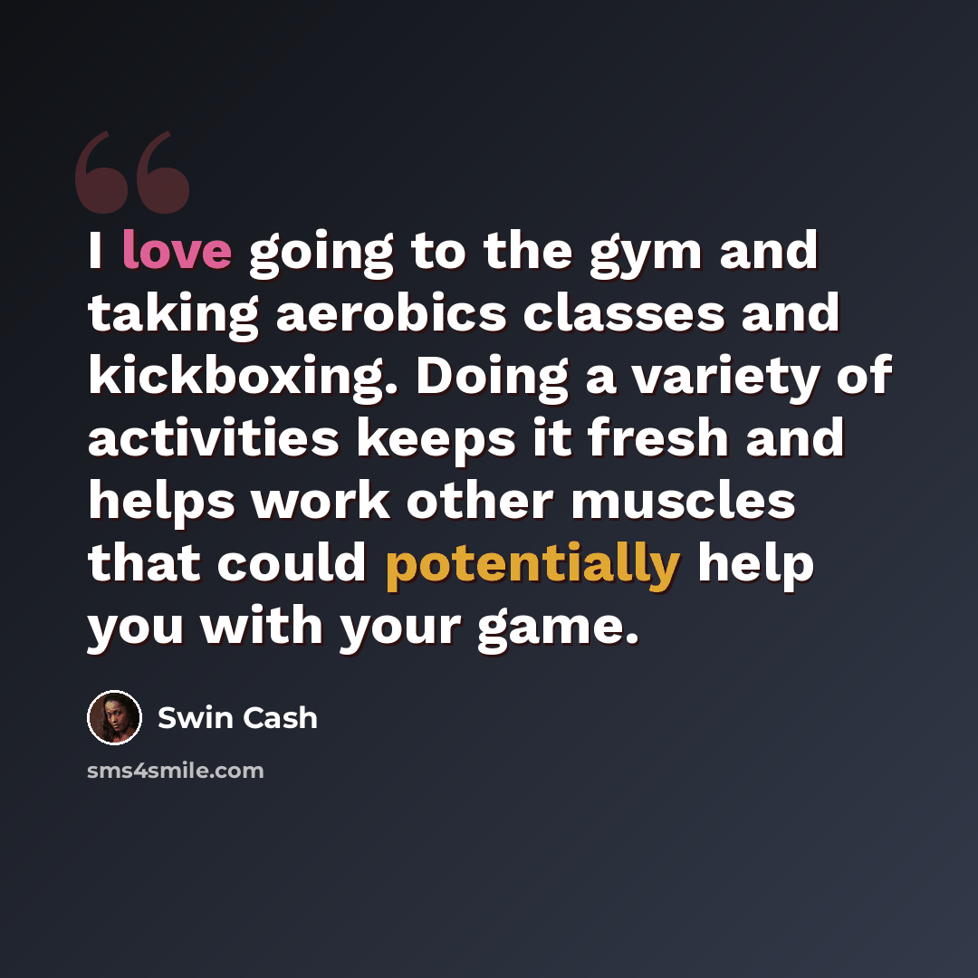 “I love going to the gym and taking aerobics classes and kickboxing. Doing a variety of activities keeps it fresh and helps work other muscles that could potentially help you with your game.” quote by Swin Cash