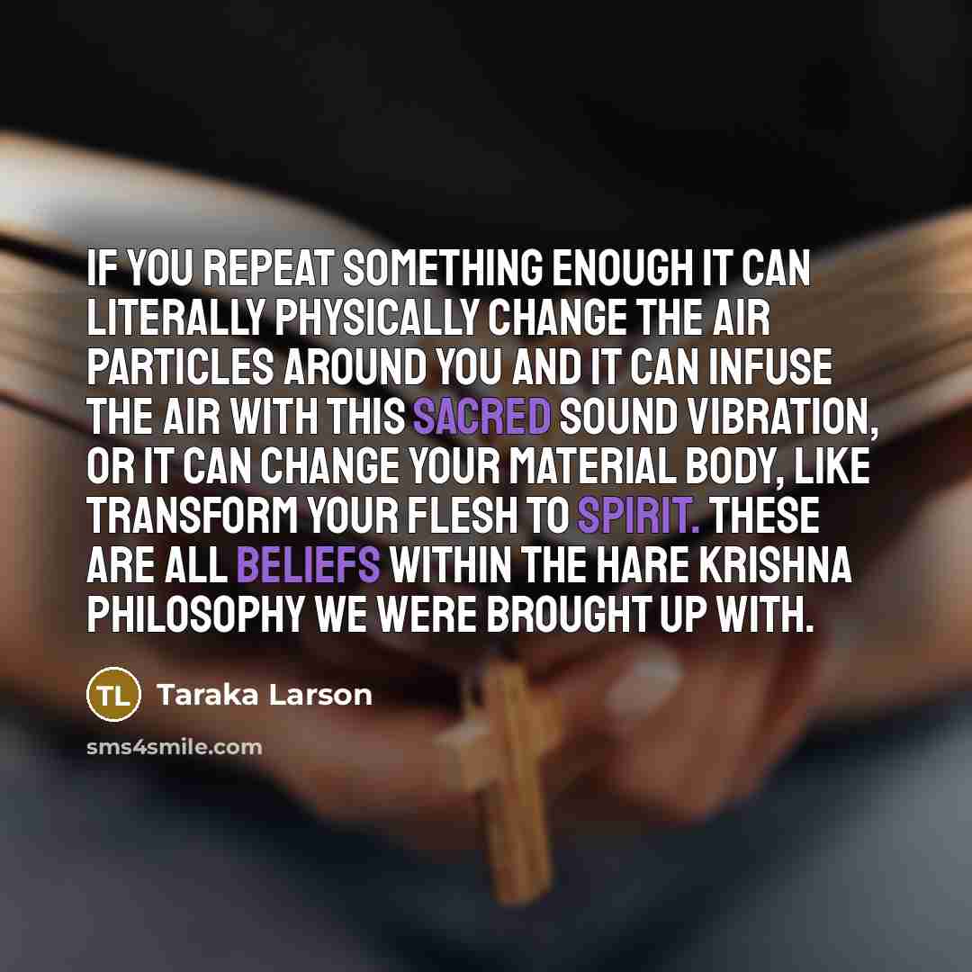 “If you repeat something enough it can literally physically change the air particles around you and it can infuse the air with this sacred sound vibration, or it can change your material body, like transform your flesh to spirit. These are all beliefs within the Hare Krishna philosophy we were…” quote by Taraka Larson